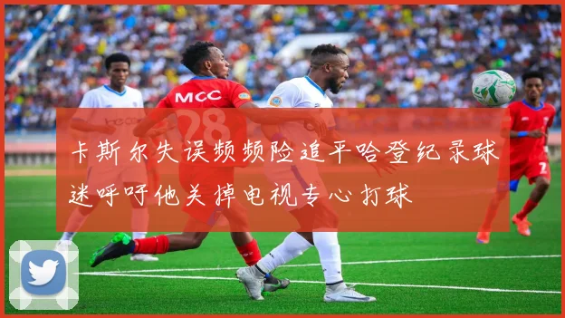 卡斯尔失误频频险追平哈登纪录球迷呼吁他关掉电视专心打球
