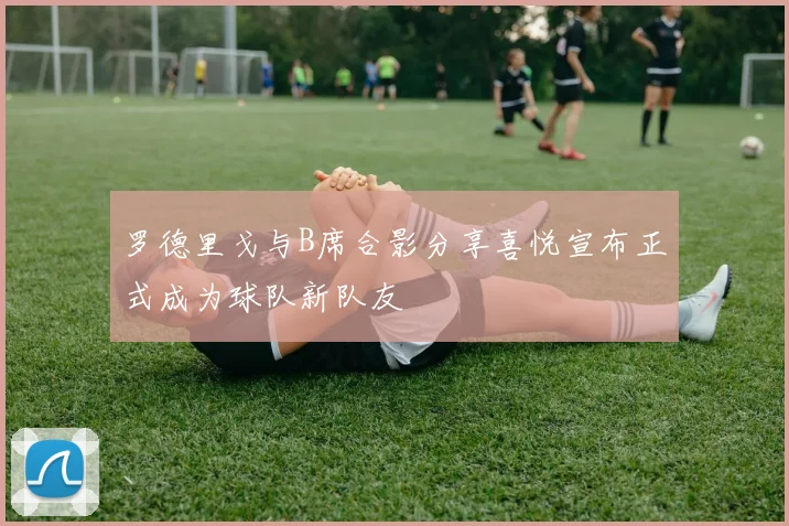 罗德里戈与B席合影分享喜悦宣布正式成为球队新队友