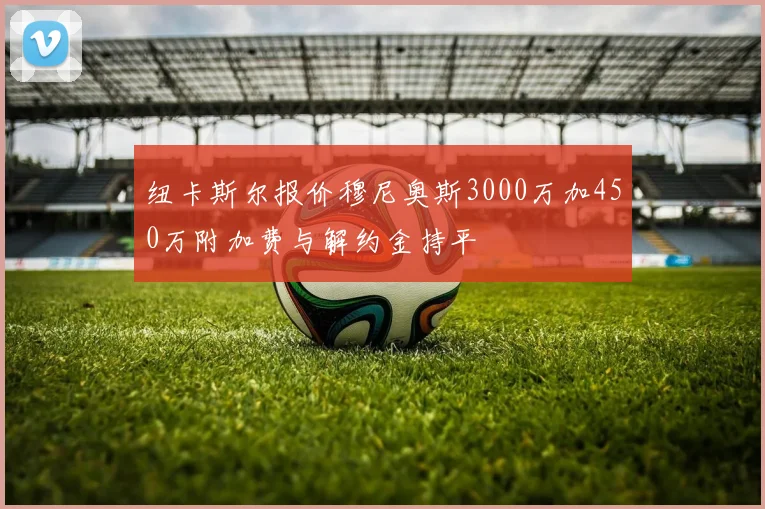 纽卡斯尔报价穆尼奥斯3000万加450万附加费与解约金持平