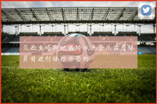 贝西克塔斯达成协议免签厄兹詹球员将进行体检并签约