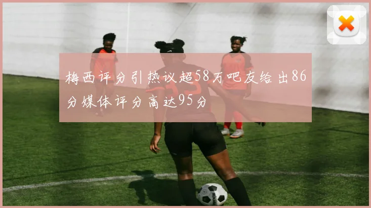 梅西评分引热议超58万吧友给出86分媒体评分高达95分