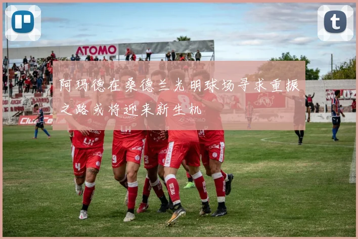 阿玛德在桑德兰光明球场寻求重振之路或将迎来新生机