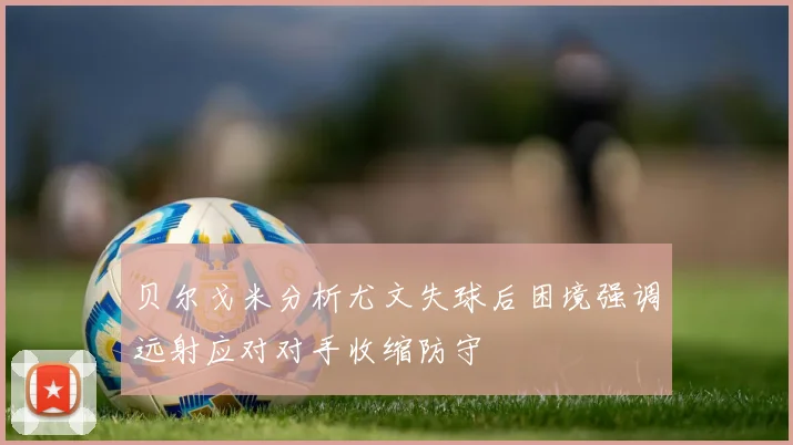 贝尔戈米分析尤文失球后困境强调远射应对对手收缩防守