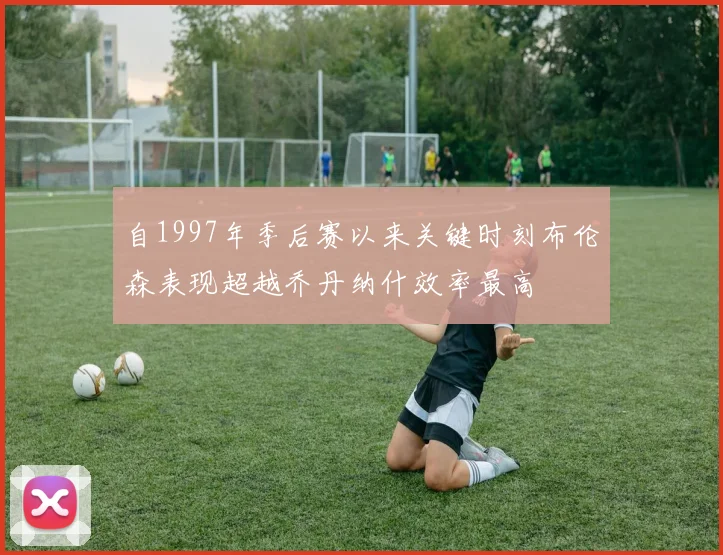 自1997年季后赛以来关键时刻布伦森表现超越乔丹纳什效率最高
