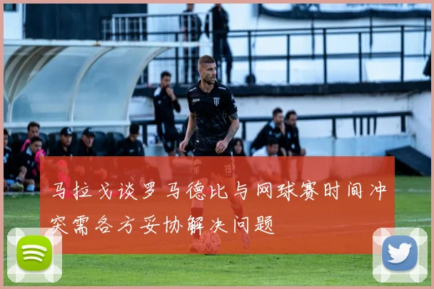 马拉戈谈罗马德比与网球赛时间冲突需各方妥协解决问题