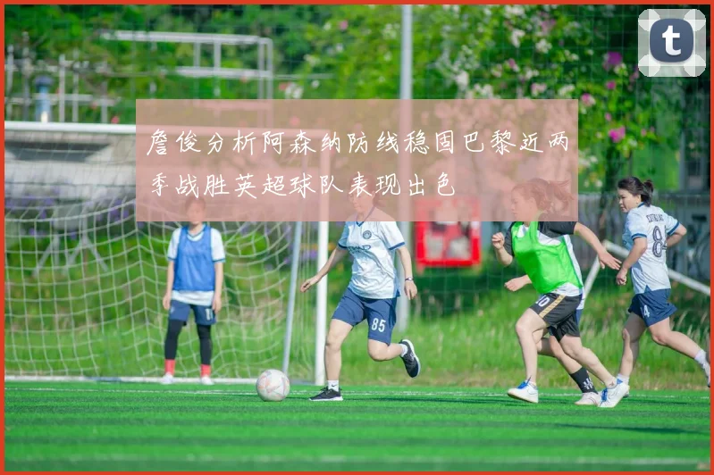 詹俊分析阿森纳防线稳固巴黎近两季战胜英超球队表现出色