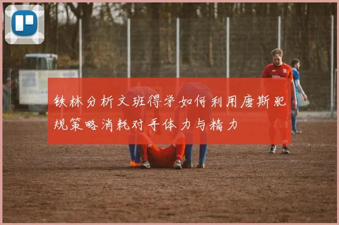 铁林分析文班得学如何利用唐斯犯规策略消耗对手体力与精力